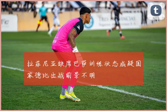 拉菲尼亚缺席巴萨训练状态成疑国家德比出战前景不明