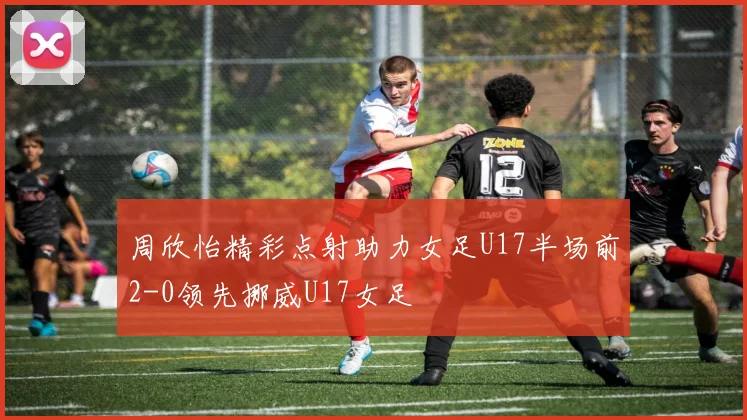 周欣怡精彩点射助力女足U17半场前2-0领先挪威U17女足