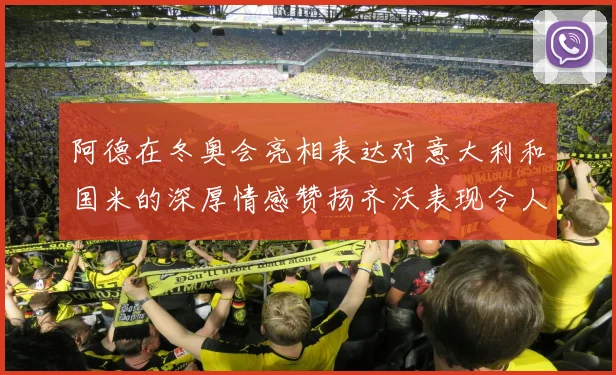 阿德在冬奥会亮相表达对意大利和国米的深厚情感赞扬齐沃表现令人惊喜