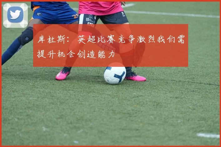 库杜斯：英超比赛竞争激烈我们需提升机会创造能力