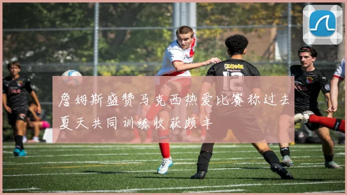 詹姆斯盛赞马克西热爱比赛称过去夏天共同训练收获颇丰