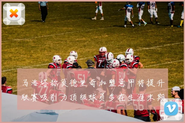 马洛塔称莫德里奇加盟意甲将提升联赛吸引力顶级球员多在生涯末期选择意甲