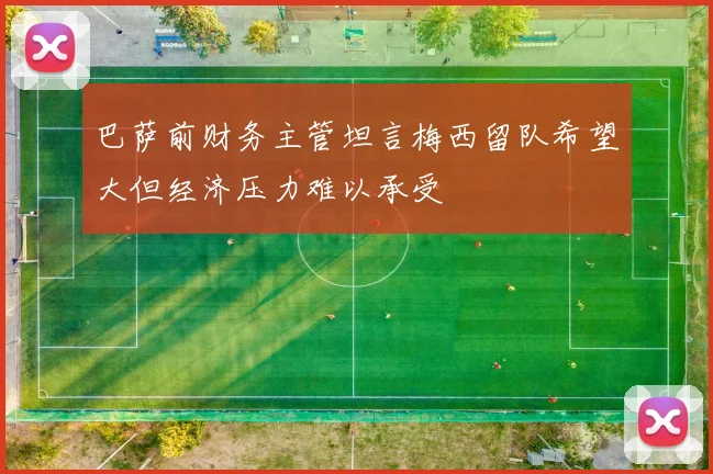 巴萨前财务主管坦言梅西留队希望大但经济压力难以承受