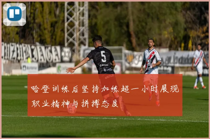 哈登训练后坚持加练超一小时展现职业精神与拼搏态度