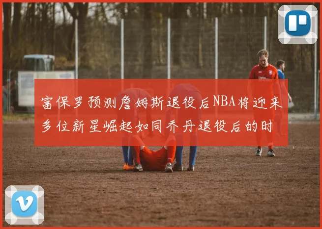 富保罗预测詹姆斯退役后NBA将迎来多位新星崛起如同乔丹退役后的时代