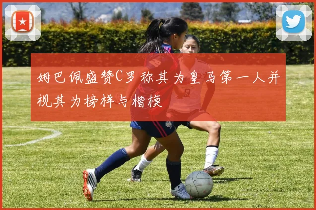 姆巴佩盛赞C罗称其为皇马第一人并视其为榜样与楷模