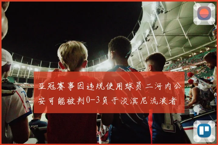亚冠赛事因违规使用球员二河内公安可能被判0-3负于淡滨尼流浪者