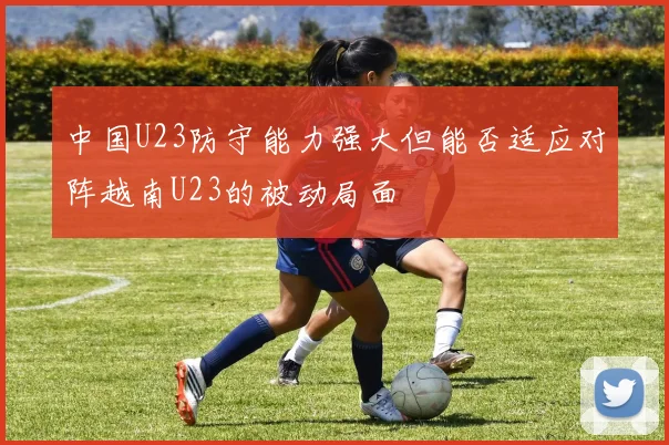 中国U23防守能力强大但能否适应对阵越南U23的被动局面