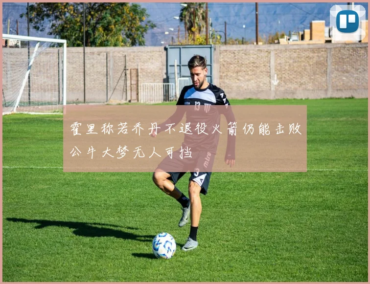 霍里称若乔丹不退役火箭仍能击败公牛大梦无人可挡